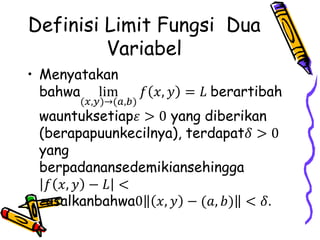 Definisi Limit Fungsi Dua
Variabel
• Menyatakan
bahwa lim
(𝑥,𝑦)→(𝑎,𝑏)
𝑓 𝑥, 𝑦 = 𝐿 berartibah
wauntuksetiap𝜀 > 0 yang diberikan
(berapapuunkecilnya), terdapat𝛿 > 0
yang
berpadanansedemikiansehingga
𝑓 𝑥, 𝑦 − 𝐿 <
𝜀asalkanbahwa0 𝑥, 𝑦 − (𝑎, 𝑏) < 𝛿.
 