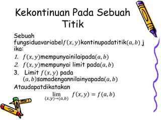 Kekontinuan Pada Sebuah
Titik
Sebuah
fungsiduavariabel𝑓 𝑥, 𝑦 kontinupadatitik(𝑎, 𝑏) j
ika:
1. 𝑓(𝑥, 𝑦)mempunyainilaipada(𝑎, 𝑏)
2. 𝑓(𝑥, 𝑦)mempunyai limit pada(𝑎, 𝑏)
3. Limit 𝑓(𝑥, 𝑦) pada
𝑎, 𝑏 samadengannilainyapada(𝑎, 𝑏)
Ataudapatdikatakan
lim
(𝑥,𝑦)→(𝑎,𝑏)
𝑓 𝑥, 𝑦 = 𝑓(𝑎, 𝑏)
 