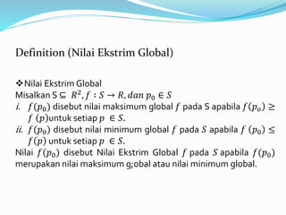 Nilai Ekstrim Global
Misalkan S ⊆ 𝑅2, 𝑓 ∶ 𝑆 → 𝑅, 𝑑𝑎𝑛 𝑝0 ∈ 𝑆
i. 𝑓(𝑝0) disebut nilai maksimum global 𝑓 pada S apabila 𝑓 𝑝 𝑜 ≥
𝑓 𝑝 untuk setiap 𝑝 ∈ 𝑆.
ii. 𝑓(𝑝0) disebut nilai minimum global 𝑓 pada 𝑆 apabila 𝑓 𝑝0 ≤
𝑓 𝑝 untuk setiap 𝑝 ∈ 𝑆.
Nilai 𝑓(𝑝0) disebut Nilai Ekstrim Global 𝑓 pada 𝑆 apabila 𝑓(𝑝0)
merupakan nilai maksimum g;obal atau nilai minimum global.
Definition (Nilai Ekstrim Global)
 