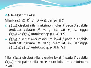 Nilai Ekstrim Lokal
Misalkan 𝑆 ⊆ 𝑅2, 𝑓 ∶ 𝑆 → 𝑅, dan 𝑝0 ∈ 𝑆
i. 𝑓(𝑝0) disebut nilai maksimum lokal 𝑓 pada 𝑆 apabila
terdapat cakram 𝑁 yang memuat 𝑝0 sehingga
𝑓 𝑝0 ≥ 𝑓(𝑝0) untuk setiap 𝑝 ∈ 𝑁 ∩ 𝑆.
ii. 𝑓(𝑝0) disebut nilai minimum lokal 𝑓 pada 𝑆 apabila
terdapat cakram 𝑁 yang memuat 𝑝0 sehingga
𝑓 𝑝0 ≤ 𝑓(𝑝0) untuk setiap 𝑝 ∈ 𝑁 ∩ 𝑆.
Nilai 𝑓(𝑝0) disebut nilai ekstrim lokal 𝑓 pada 𝑆 apabila
𝑓(𝑝0) merupakan nilai maksimum lokal atau minimum
lokal.
 