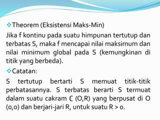 Theorem (Eksistensi Maks-Min)
Jika f kontinu pada suatu himpunan tertutup dan
terbatas S, maka f mencapai nilai maksimum dan
nilai minimum global pada S (kemungkinan di
titik yang berbeda).
Catatan:
S tertutup bertarti S memuat titik-titik
perbatasannya. S terbatas berarti S termuat
dalam suatu cakram ∁ (O,R) yang berpusat di O
(0,0) dan berjari-jari R, untuk suatu R > 0.
 