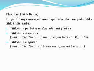 Theorem (Titik Kritis)
Fungsi f hanya mungkin mencapai nilai ekstrim pada titik-
titik kritis, yaitu:
i. Titik-titik perbatasan 𝑑𝑎𝑒𝑟𝑎ℎ 𝑎𝑠𝑎𝑙 𝑓, 𝑎𝑡𝑎𝑢
ii. Titik-titik stasioner
𝑦𝑎𝑖𝑡𝑢 𝑡𝑖𝑡𝑖𝑘 𝑑𝑖𝑚𝑎𝑛𝑎 𝑓 𝑚𝑒𝑚𝑝𝑢𝑛𝑦𝑎𝑖 𝑡𝑢𝑟𝑢𝑛𝑎𝑛 0 , 𝑎𝑡𝑎𝑢
iii. Titik-titik singular
𝑦𝑎𝑖𝑡𝑢 𝑡𝑖𝑡𝑖𝑘 𝑑𝑖𝑚𝑎𝑛𝑎 𝑓 𝑡𝑖𝑑𝑎𝑘 𝑚𝑒𝑚𝑝𝑢𝑛𝑦𝑎𝑖 𝑡𝑢𝑟𝑢𝑛𝑎𝑛 .
 