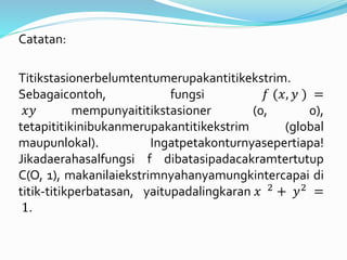 Catatan:
Titikstasionerbelumtentumerupakantitikekstrim.
Sebagaicontoh, fungsi 𝑓 (𝑥, 𝑦 ) =
𝑥𝑦 mempunyaititikstasioner (0, 0),
tetapititikinibukanmerupakantitikekstrim (global
maupunlokal). Ingatpetakonturnyasepertiapa!
Jikadaerahasalfungsi f dibatasipadacakramtertutup
C(O, 1), makanilaiekstrimnyahanyamungkintercapai di
titik-titikperbatasan, yaitupadalingkaran 𝑥 2 + 𝑦2 =
1.
 