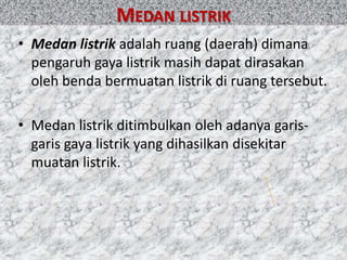 • Medan listrik adalah ruang (daerah) dimana
pengaruh gaya listrik masih dapat dirasakan
oleh benda bermuatan listrik di ruang tersebut.
• Medan listrik ditimbulkan oleh adanya garis-
garis gaya listrik yang dihasilkan disekitar
muatan listrik.
MEDAN LISTRIK
 