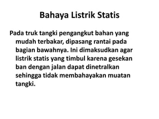 Bahaya Listrik Statis
Pada truk tangki pengangkut bahan yang
mudah terbakar, dipasang rantai pada
bagian bawahnya. Ini dimaksudkan agar
listrik statis yang timbul karena gesekan
ban dengan jalan dapat dinetralkan
sehingga tidak membahayakan muatan
tangki.
 