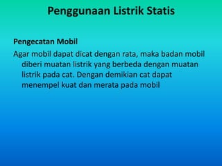 Penggunaan Listrik Statis
Pengecatan Mobil
Agar mobil dapat dicat dengan rata, maka badan mobil
diberi muatan listrik yang berbeda dengan muatan
listrik pada cat. Dengan demikian cat dapat
menempel kuat dan merata pada mobil
 