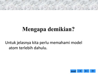 Mengapa demikian?
Untuk jelasnya kita perlu memahami model
atom terlebih dahulu.
awal
 