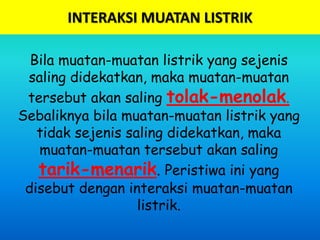 INTERAKSI MUATAN LISTRIK
Bila muatan-muatan listrik yang sejenis
saling didekatkan, maka muatan-muatan
tersebut akan saling tolak-menolak.
Sebaliknya bila muatan-muatan listrik yang
tidak sejenis saling didekatkan, maka
muatan-muatan tersebut akan saling
tarik-menarik. Peristiwa ini yang
disebut dengan interaksi muatan-muatan
listrik.
 