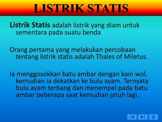 Listrik Statis adalah listrik yang diam untuk
sementara pada suatu benda
Orang pertama yang melakukan percobaan
tentang listrik statis adalah Thales of Miletus.
Ia menggosokkan batu ambar dengan kain wol,
kemudian ia dekatkan ke bulu ayam. Ternyata
bulu ayam terbang dan menempel pada batu
ambar beberapa saat kemudian jatuh lagi.
LISTRIK STATIS
 