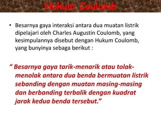 Hukum Coulomb
• Besarnya gaya interaksi antara dua muatan listrik
dipelajari oleh Charles Augustin Coulomb, yang
kesimpulannya disebut dengan Hukum Coulomb,
yang bunyinya sebaga berikut :
“ Besarnya gaya tarik-menarik atau tolak-
menolak antara dua benda bermuatan listrik
sebanding dengan muatan masing-masing
dan berbanding terbalik dengan kuadrat
jarak kedua benda tersebut.”
 