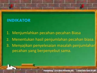 INDIKATOR
1. Menjumlahkan pecahan-pecahan Biasa
2. Menentukan hasil penjumlahan pecahan biasa.
3. Menyajikan penyelesaian masalah penjumlahan
pecahan yang berpenyebut sama.
 