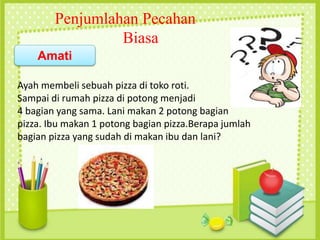 Ayah membeli sebuah pizza di toko roti.
Sampai di rumah pizza di potong menjadi
4 bagian yang sama. Lani makan 2 potong bagian
pizza. Ibu makan 1 potong bagian pizza.Berapa jumlah
bagian pizza yang sudah di makan ibu dan lani?
Penjumlahan Pecahan
Biasa
Amati
 