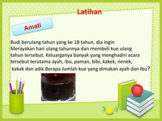 Kue dipotong menjadi 8 bagian yang sama besar. Kemudian 3 potong bagian martabak dimakan oleh Tina dan Bayu memakan 2 potong
bagian martabak. Berapa jumlah bagian martabak yang dimakan oleh Tina dan Bayu?
Latihan
Budi berulang tahun yang ke 18 tahun, dia ingin
Merayakan hari ulang tahunnya dan membeli kue ulang
tahun tersebut. Keluarganya banyak yang menghadiri acara
tersebut terutama ayah, ibu, paman, bibi, kakek, nenek,
kakak dan adik.Berapa Jumlah kue yang dimakan ayah dan Ibu?
 