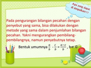 Pada pengurangan bilangan pecahan dengan
penyebut yang sama, bisa dilakukan dengan
metode yang sama dalam penjumlahan bilangan
pecahan. Yakni mengurangkan pembilang-
pembilangnya, namun penyebutnya tetap.
Bentuk umumnya
𝑎
𝑏
-
𝑐
𝑏
=
𝑎−𝑐
𝑏
, b≠ 0
 