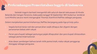 2. Perkembangan Pemerintahan Inggris di Indonesia
Setelah Inggris berhasil mengambil alih seluruh daerah kekuasaan di Hindia
Belanda dari tangan Perancis, maka pada tanggal 18 September 1811 Gubernur Jenderal
Lord Mintho secara resmi mengangkat Thomas Stamford Raffles sebagai penguasa.
Dalam menjalankan pemerintahannya, Raffles berpegang pada tiga prinsip yaitu:
1. Segala bentuk kerja rodi dan penyerahan wajib dihapus dan diganti dengan
penanaman bebas oleh rakyat
2. Peran para bupati sebagai pemungut pajak dihapuskan dan para bupati dimasukkan
sebagai pemerintah kolonial
3. Atas dasar pandangan bahwa tanah milik pemerintah, maka rakyat penggarap
dianggap sebagai penguasa
 