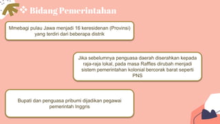 Bidang Pemerintahan
Mmebagi pulau Jawa menjadi 16 keresidenan (Provinsi)
yang terdiri dari beberapa distrik
Bupati dan penguasa pribumi dijadikan pegawai
pemerintah Inggris
Jika sebelumnya penguasa daerah diserahkan kepada
raja-raja lokal, pada masa Raffles dirubah menjadi
sistem pemerintahan kolonial bercorak barat seperti
PNS
 