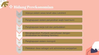 Bidang Perekonomian
01
• Adanya sistem sewa tanah atau Landrent
02
• Penghapusan sistem penyerahan wajib hasil bumi
03
• Penghapusan kerja rodi dan perbudakan
04
• Menghapuskan Pynbank (penyiksaan dengan
dimasukkan ke kandang harimau)
05
• Penghapusan sistem monopoli
06
• Peletakan desa sebagai unit administrasi penjajahan
 