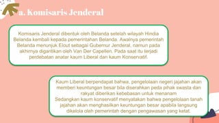 a. Komisaris Jenderal
Komisaris Jenderal dibentuk oleh Belanda setelah wilayah Hindia
Belanda kembali kepada pemerintahan Belanda. Awalnya pemerintah
Belanda menunjuk Elout sebagai Gubernur Jenderal, namun pada
akhirnya digantikan oleh Van Der Capellen. Pada saat itu terjadi
perdebatan anatar kaum Liberal dan kaum Konservatif.
Kaum Liberal berpendapat bahwa, pengelolaan negeri jajahan akan
memberi keuntungan besar bila diserahkan peda pihak swasta dan
rakyat diberikan kebebasan untuk menanam
Sedangkan kaum konservatif menyatakan bahwa pengelolaan tanah
jajahan akan menghasilkan keuntungan besar apabila langsung
dikelola oleh pemerintah dengan pengawasan yang ketat.
 