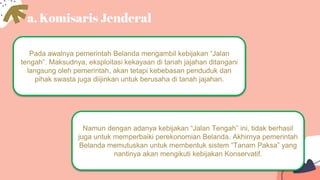 a. Komisaris Jenderal
Pada awalnya pemerintah Belanda mengambil kebijakan “Jalan
tengah”. Maksudnya, eksploitasi kekayaan di tanah jajahan ditangani
langsung oleh pemerintah, akan tetapi kebebasan penduduk dan
pihak swasta juga diijinkan untuk berusaha di tanah jajahan.
Namun dengan adanya kebijakan “Jalan Tengah” ini, tidak berhasil
juga untuk memperbaiki perekonomian Belanda. Akhirnya pemerintah
Belanda memutuskan untuk membentuk sistem “Tanam Paksa” yang
nantinya akan mengikuti kebijakan Konservatif.
 