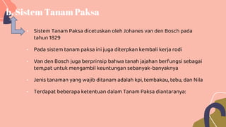 b. Sistem Tanam Paksa
• Sistem Tanam Paksa dicetuskan oleh Johanes van den Bosch pada
tahun 1829
• Pada sistem tanam paksa ini juga diterpkan kembali kerja rodi
• Van den Bosch juga berprinsip bahwa tanah jajahan berfungsi sebagai
tem,pat untuk mengambil keuntungan sebanyak-banyaknya
• Jenis tanaman yang wajib ditanam adalah kpi, tembakau, tebu, dan Nila
• Terdapat beberapa ketentuan dalam Tanam Paksa diantaranya:
 