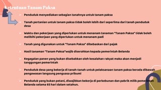Ketentuan Tanam Paksa
 Penduduk menyediakan sebagian tanahnya untuk tanam paksa
 Tanah pertanian untuk tanam paksa tidak boleh lebih dari seperlima dari tanah penduduk
desa
 Waktu dan pekerjaan yang diperlukan untuk menanam tanaman “Tanam Paksa” tidak boleh
melibihi pekerjaan yang diperlukan untuk menanam padi
 Tanah yang digunakan untuk “Tanam Paksa” dibebaskan dari pajak
 Hasil tanaman “Tanam Paksa”wajib diserahkan kepada pemerintah Belanda
 Kegagalan panen yang bukan disebabkan oleh kesalahan rakyat maka akan menjadi
tanggungan pemerintah
 Penduduk desa yang bekerja di tanah-tanah untuk pelaksanaan tanam paksa berada dibawah
pengawasan langsung penguasa pribumi
 Penduduk yang bukan petani, diwajibkan bekerja di perkebunan dan pabrik milik pemerintah
Belanda selama 65 hari dalam setahun.
 