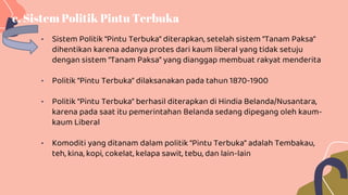 • Sistem Politik “Pintu Terbuka” diterapkan, setelah sistem “Tanam Paksa”
dihentikan karena adanya protes dari kaum liberal yang tidak setuju
dengan sistem “Tanam Paksa” yang dianggap membuat rakyat menderita
• Politik “Pintu Terbuka” dilaksanakan pada tahun 1870-1900
• Politik “Pintu Terbuka” berhasil diterapkan di Hindia Belanda/Nusantara,
karena pada saat itu pemerintahan Belanda sedang dipegang oleh kaum-
kaum Liberal
• Komoditi yang ditanam dalam politik “Pintu Terbuka” adalah Tembakau,
teh, kina, kopi, cokelat, kelapa sawit, tebu, dan lain-lain
c. Sistem Politik Pintu Terbuka
 