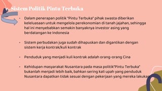 • Dalam penerapan politik “Pintu Terbuka” pihak swasta diberikan
keleluasaan untuk mengelola perekonomian di tanah jajahan, sehingga
hal ini menyebabkan semakin banyaknya investor asing yang
berdatangan ke Indonesia
• Sistem perbudakan juga sudah dihapuskan dan digantikan dengan
sistem kerja kontrak/kuli kontrak
• Penduduk yang menjadi kuli kontrak adalah orang-orang Cina
• Kehidupan masyarakat Nusantara pada masa politik”Pintu Terbuka”
bukanlah menjadi lebih baik, bahkan sering kali upah yang penduduk
Nusantara dapatkan tidak sesuai dengan pekerjaan yang mereka lakukan
c. Sistem Politik Pintu Terbuka
 