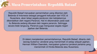 1. Masa Pemerintahan Republik Bataaf
Republik Bataaf merupakan pemerintahan yang dibentuk oleh
Belanda di Indonesia sebagai pengganti kekuasan dari VOC di
Nusantara, akan tetapi segala peraturan dan kebijakannya
dikendalikan oleh negara Perancis. Hal ini dikarenakan pada saat
itu Belanda sedang dikuasai oleh negara perancis. Sehingga
secara tidak langsung. Perancis juga menguasai segala negeri
jajahan dari Belanda.
Di dalam menjalankan pemerintahannya, Republik Bataaf, dibantu oleh
seorag Gubernur Jenderal yang memerintah di setiap wilayah jajahan.
Herman William Daendels, merupakan gubernur jenderal pertama yang
memerintah di Hindia Belanda atau Nusantara.
 