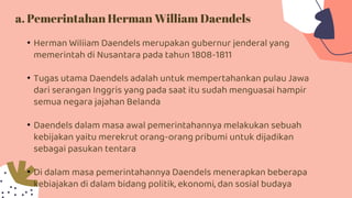 a. Pemerintahan Herman William Daendels
• Herman Wiliiam Daendels merupakan gubernur jenderal yang
memerintah di Nusantara pada tahun 1808-1811
• Tugas utama Daendels adalah untuk mempertahankan pulau Jawa
dari serangan Inggris yang pada saat itu sudah menguasai hampir
semua negara jajahan Belanda
• Daendels dalam masa awal pemerintahannya melakukan sebuah
kebijakan yaitu merekrut orang-orang pribumi untuk dijadikan
sebagai pasukan tentara
• Di dalam masa pemerintahannya Daendels menerapkan beberapa
kebiajakan di dalam bidang politik, ekonomi, dan sosial budaya
 
