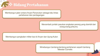 Bidang Pertahanan
Membangun jalan antara Anyer-Panarukan sebagai lalu lintas
pertahanan dan perdagangan
Mmebangun benteng-benteng pertahanan seperti benteng
Meester Cornelis
Menambah jumlah pasukan angkatan perang yang diambil dari
orang-orang pribumu
Membangun pangkalan militer laut di Anyer dan Ujung Kulon
 