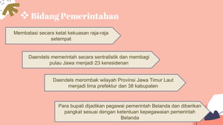 Bidang Pemerintahan
Membatasi secara ketat kekuasan raja-raja
setempat
Para bupati dijadikan pegawai pemerintah Belanda dan diberikan
pangkat sesuai dengan ketentuan kepegawaian pemerintah
Belanda
Daendels merombak wilayah Provinsi Jawa Timur Laut
menjadi lima prefektur dan 38 kabupaten
Daendels memerintah secara sentralistik dan membagi
pulau Jawa menjadi 23 keresidenan
 