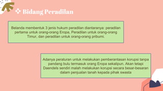 Bidang Peradilan
Belanda membentuk 3 jenis hukum peradilan diantaranya: peradilan
pertama untuk orang-orang Eropa, Peradilan untuk orang-orang
Timur, dan peradilan untuk orang-orang pribumi.
Adanya peraturan untuk melakukan pemberantasan korupsi tanpa
pandang bulu termasuk orang Eropa sekalipun. Akan tetapi
Daendels sendiri malah melakukan korupsi secara besar-besaran
dalam penjualan tanah kepada pihak swasta
 