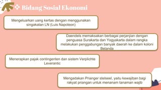 Bidang Sosial Ekonomi
Mengeluarkan uang kertas dengan menggunakan
singakatan LN (Luis Napoleon)
Mengadakan Prianger stelseel, yaitu kewajiban bagi
rakyat priangan untuk menanam tanaman wajib
Daendels memaksakan berbagai perjanjian dengan
penguasa Surakarta dan Yogyakarta dalam rangka
melakukan penggabungan banyak daerah ke dalam koloni
Belanda
Menerapkan pajak contingenten dan sistem Verplichte
Leverantic
 