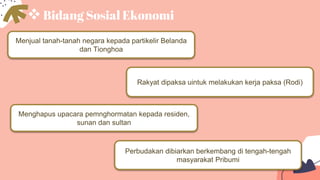 Bidang Sosial Ekonomi
Menjual tanah-tanah negara kepada partikelir Belanda
dan Tionghoa
Perbudakan dibiarkan berkembang di tengah-tengah
masyarakat Pribumi
Rakyat dipaksa uintuk melakukan kerja paksa (Rodi)
Menghapus upacara pemnghormatan kepada residen,
sunan dan sultan
 
