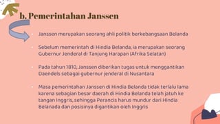 b. Pemerintahan Janssen
• Janssen merupakan seorang ahli politik berkebangsaan Belanda
• Sebelum memerintah di Hindia Belanda, ia merupakan seorang
Gubernur Jenderal di Tanjung Harapan (Afrika Selatan)
• Pada tahun 1810, Janssen diberikan tugas untuk menggantikan
Daendels sebagai gubernur jenderal di Nusantara
• Masa pemerintahan Janssen di Hindia Belanda tidak terlalu lama
karena sebagian besar daerah di Hindia Belanda telah jatuh ke
tangan Inggris, sehingga Perancis harus mundur dari Hindia
Belanada dan posisinya digantikan oleh Inggris
 
