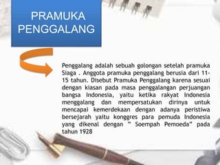 Penggalang adalah sebuah golongan setelah pramuka
Siaga . Anggota pramuka penggalang berusia dari 11-
15 tahun. Disebut Pramuka Penggalang karena sesuai
dengan kiasan pada masa penggalangan perjuangan
bangsa Indonesia, yaitu ketika rakyat Indonesia
menggalang dan mempersatukan dirinya untuk
mencapai kemerdekaan dengan adanya peristiwa
bersejarah yaitu konggres para pemuda Indonesia
yang dikenal dengan ” Soempah Pemoeda” pada
tahun 1928
PRAMUKA
PENGGALANG
 
