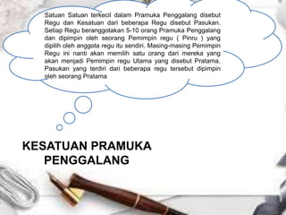 KESATUAN PRAMUKA
PENGGALANG
Satuan Satuan terkecil dalam Pramuka Penggalang disebut
Regu dan Kesatuan dari beberapa Regu disebut Pasukan.
Setiap Regu beranggotakan 5-10 orang Pramuka Penggalang
dan dipimpin oleh seorang Pemimpin regu ( Pinru ) yang
dipilih oleh anggota regu itu sendiri. Masing-masing Pemimpin
Regu ini nanti akan memilih satu orang dari mereka yang
akan menjadi Pemimpin regu Utama yang disebut Pratama.
Pasukan yang terdiri dari beberapa regu tersebut dipimpin
oleh seorang Pratama
 
