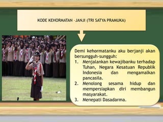 KODE KEHORMATAN –JANJI (TRI SATYA PRAMUKA)
Demi kehormatanku aku berjanji akan
bersungguh-sungguh:
1. Menjalankan kewajibanku terhadap
Tuhan, Negara Kesatuan Republik
Indonesia dan mengamalkan
pancasila.
2. Menolong sesama hidup dan
mempersiapkan diri membangun
masyarakat.
3. Menepati Dasadarma.
 