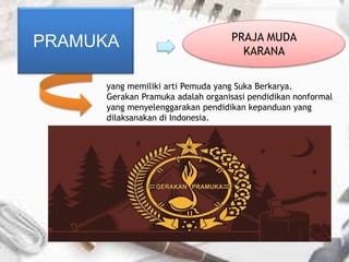 yang memiliki arti Pemuda yang Suka Berkarya.
Gerakan Pramuka adalah organisasi pendidikan nonformal
yang menyelenggarakan pendidikan kepanduan yang
dilaksanakan di Indonesia.
PRAMUKA PRAJA MUDA
KARANA
 