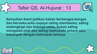 Tafsir QS. Al-Hujurat : 13
Kemudian Kami jadikan kalian berbangsa-bangsa
dan bersuku-suku supaya saling membantu, saling
melengkapi dan bekerja sama, bukan saling
mengolok-olok dan saling memusuhi antara satu
kelompok dengan kelompok lainnya.
 