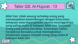 Tafsir QS. Al-Hujurat : 13
Allah Swt. tidak senang terhadap orang yang
menampakkan kesombongan dengan keturunan,
kekayaan atau kepangkatan, karena sesungguhnya
yang paling mulia di hadapan Allah Swt. hanyalah
orang yang paling bertakwa. Karenanya, kalian
hendaknya berusaha untuk meningkatkan
ketakwaan supaya menjadi orang yang mulia di
hadapan Allah Swt.
 