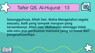 Tafsir QS. Al-Hujurat : 13
Sesungguhnya, Allah Swt. Maha Mengetahui segala
sesuatu, baik yang tampak maupun yang
tersembunyi, Allah Swt. Mahateliti sehingga tidak
ada satu pun perbuatan manusia yang terlewat dari
pengetahuanNya.
 
