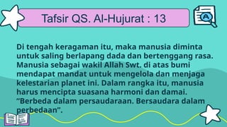 Tafsir QS. Al-Hujurat : 13
Di tengah keragaman itu, maka manusia diminta
untuk saling berlapang dada dan bertenggang rasa.
Manusia sebagai wakil Allah Swt. di atas bumi
mendapat mandat untuk mengelola dan menjaga
kelestarian planet ini. Dalam rangka itu, manusia
harus mencipta suasana harmoni dan damai.
“Berbeda dalam persaudaraan. Bersaudara dalam
perbedaan”.
 