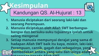 Kandungan QS. Al-Hujurat : 13
1. Manusia diciptakan dari seorang laki-laki dan
seorang Perempuan.
2. Manusia diciptakan oleh Allah SWT berbangsa-
bangsa dan bersuku-suku tujuannya iyalah untuk
saling mengenal
3. Setiap manusia mempunyai derajat yang sama di
hadapan Allah SWT baik itu kaya, miskin, laki-laki,
Perempuan, cantik, gagah dan sebagainya, yang
membedakan antara yang satu dan lainya adalah
Kesimpulan
 