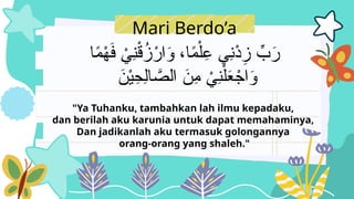 Mari Berdo’a
‫ا‬ً
‫م‬ْ
‫ه‬َ
‫ف‬ ْ
‫ِي‬
‫ن‬ْ
‫ق‬ُ
‫ز‬ْ
‫ار‬َ
‫و‬ ،‫ا‬ً
‫م‬ْ‫ل‬ِ
‫ع‬ ‫ِي‬
‫ن‬ْ
‫د‬ِ
‫ز‬ ِّ
‫ب‬َ
‫ر‬
َ
‫ن‬ْ‫ي‬ِ
‫ِح‬‫ل‬‫ا‬ َّ
‫الص‬ َ
‫ِن‬
‫م‬ ْ
‫ِي‬
‫ن‬ْ‫ل‬َ
‫ع‬ ْ
‫اج‬َ
‫و‬
"Ya Tuhanku, tambahkan lah ilmu kepadaku,
dan berilah aku karunia untuk dapat memahaminya,
Dan jadikanlah aku termasuk golongannya
orang-orang yang shaleh."
 