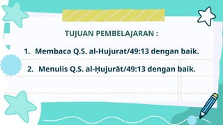 TUJUAN PEMBELAJARAN :
1. Membaca Q.S. al-Hujurat/49:13 dengan baik.
2. Menulis Q.S. al-Ḥujurāt/49:13 dengan baik.
 