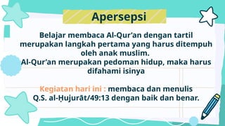 Belajar membaca Al-Qur’an dengan tartil
merupakan langkah pertama yang harus ditempuh
oleh anak muslim.
Al-Qur’an merupakan pedoman hidup, maka harus
difahami isinya
Kegiatan hari ini : membaca dan menulis
Q.S. al-Ḥujurāt/49:13 dengan baik dan benar.
Apersepsi
 