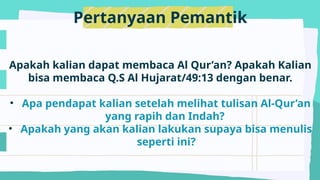 Pertanyaan Pemantik
Apakah kalian dapat membaca Al Qur’an? Apakah Kalian
bisa membaca Q.S Al Hujarat/49:13 dengan benar.
• Apa pendapat kalian setelah melihat tulisan Al-Qur’an
yang rapih dan Indah?
• Apakah yang akan kalian lakukan supaya bisa menulis
seperti ini?
 