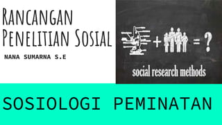 Rancangan
Penelitian Sosial
NANA SUMARNA S.E
SOSIOLOGI PEMINATAN
 
