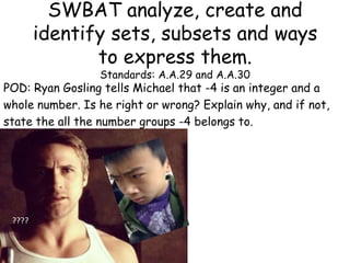 SWBAT analyze, create and
identify sets, subsets and ways
to express them.
Standards: A.A.29 and A.A.30

POD: Ryan Gosling tells Michael that -4 is an integer and a
whole number. Is he right or wrong? Explain why, and if not,
state the all the number groups -4 belongs to.
???????

????

 